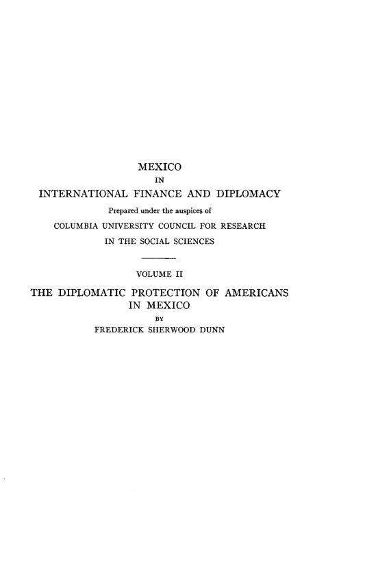 handle is hein.beal/diprotamx0001 and id is 1 raw text is: 

















                   MEXICO
                     IN
 INTERNATIONAL FINANCE AND DIPLOMACY

             Prepared under the auspices of

    COLUMBIA UNIVERSITY COUNCIL FOR RESEARCH

             IN THE SOCIAL SCIENCES



                  VOLUME II

THE  DIPLOMATIC  PROTECTION   OF AMERICANS
                 IN MEXICO
                     BY
           FREDERICK SHERWOOD DUNN


