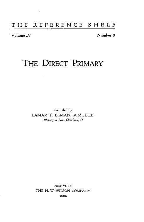 handle is hein.beal/dirtprmy0001 and id is 1 raw text is: 




THE REFERENCE SHELF


Volume IV


Number 6


THE DIRECT PRIMARY


       Compiled by
LAMAR T. BEMAN, A.M., LL.B.
    Attorney at Law, Cleveland, 0.















        NEW YORK
 THE H. W. WILSON COMPANY
         1926


