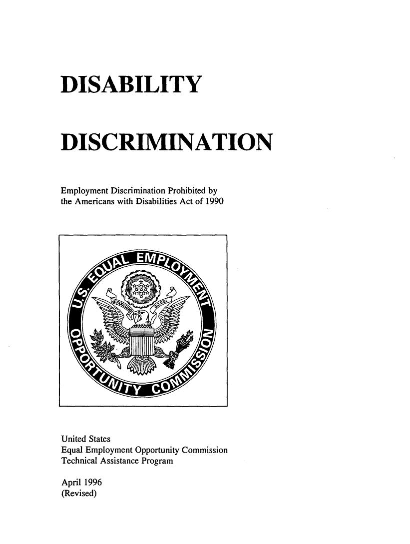 handle is hein.beal/disdis0001 and id is 1 raw text is: 







DISABILITY





DISCRIMINATION



Employment Discrimination Prohibited by
the Americans with Disabilities Act of 1990


United States
Equal Employment Opportunity Commission
Technical Assistance Program

April 1996
(Revised)


