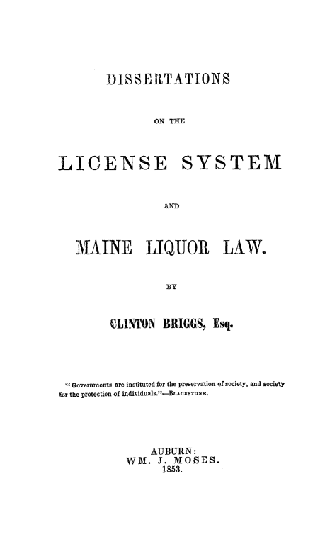 handle is hein.beal/dislcymequ0001 and id is 1 raw text is: 




DISSERTATIONS


        'N THE


LICENSE


MAINE LIQUOR


SYSTEM


LAW.


         CLINTON BRIGGS, Esq.




  Governments are instituted for the preservation of society, and society
fox the protection of individuals.-BLAcsToNE.



               AUBURN:
           WM. J. MOSES.
                 1853.


