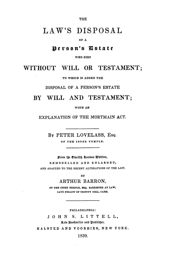 handle is hein.beal/disper0001 and id is 1 raw text is: THE

LAW'S DISPOSAL
OF A
. WHO DIES

WITHOUT WILL OR TESTAMENT;
TO WHICH IS ADDED THE
DISPOSAL OF A PERSON'S ESTATE
BY WILL AND TESTAMENT;
WITH AN
EXPLANATION OF THE MORTMAIN ACT.

By PETER LOVELASS, ESQ.
OF THE INNER TEMPLE.
gront t]he ;ff lftDl} onbonz Mftfon ,
REMODELLED AND ENLARGED,
AND ADAPTED TO THE RECENT ALTERATIONS OF THE LAW,
BY
ARTHUR BARRON,
OF THE INNER TEMPLE, ESQ. BARRISTER AT LAW,
LATE FELLOW OF TRINITY COLL. CAMB.

PHILADELPHIA:
J O H N    S. L I T T E L L,
3Labi 33oottselle anu Vubtfsber.
HALSTED AND VOORHIES, NEW YORK.
1839.


