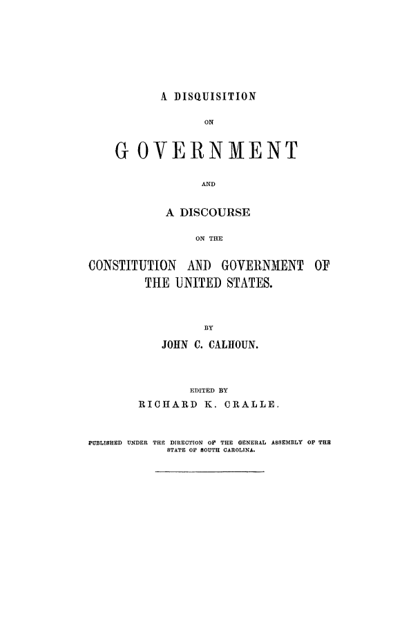 handle is hein.beal/disqu0001 and id is 1 raw text is: A DISQUISITION

ON
GOVERNMENT
AND
A DISCOURSE
ON THE

CONSTITUTION AND

GOVERNMENT

THE UNITED STATES.
BY
JOHN C. CALHOUN.
EDITED BY
RICHARD K. CRALLE.

PUBLISHED UNDER THE DIRECTION OF THE GENERAL ASSEMBLY O THE
STATE OP SOUTH CAROLINA.


