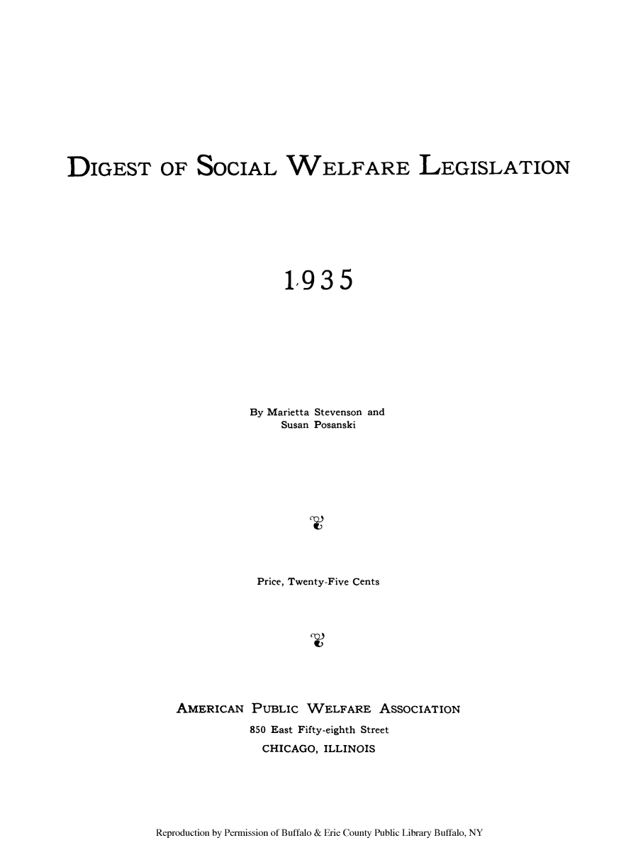 handle is hein.beal/diswele0001 and id is 1 raw text is: DIGEST OF SOCIAL WELFARE LEGISLATION
1,935
By Marietta Stevenson and
Susan Posanski
Price, Twenty-Five Cents
AMERICAN PUBLIC WELFARE ASSOCIATION
850 East Fifty-eighth Street
CHICAGO, ILLINOIS

Reproduction by Permission of Buffalo & Erie County Public Library Buffalo, NY


