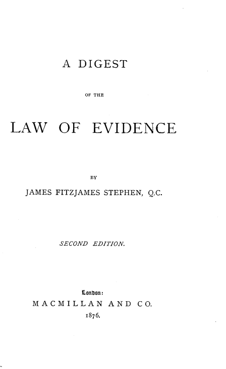 handle is hein.beal/dlawev0001 and id is 1 raw text is: A DIGEST
OF THE
LAW OF EVIDENCE
BY
JAMES FITZJAMES STEPHEN, Q.C.
SECOND EDITION.
Eonbon:
MACMILLAN AND CO.
1876.


