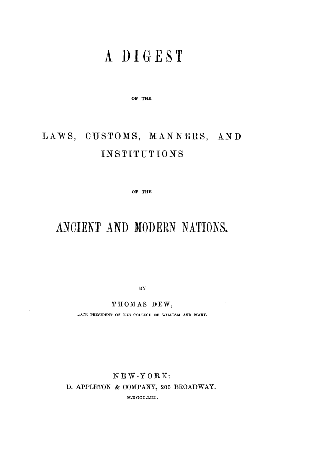 handle is hein.beal/dlcmi0001 and id is 1 raw text is: A DIGEST
OF THE

LAWS, CUSTOMS,

MANNERS, AND

INSTITUTIONS
OF THE
ANCIENT AND MODERN          NATIONS.
BY
THOMAS DEW,
,ATE PRESIDENT OF TIIE COLLEGE OF WILLIAM AND MARY.
NEW-YORK:
D. APPLETON & COMPANY, 200 BROADWAY.
M.DCCC.LIII.



