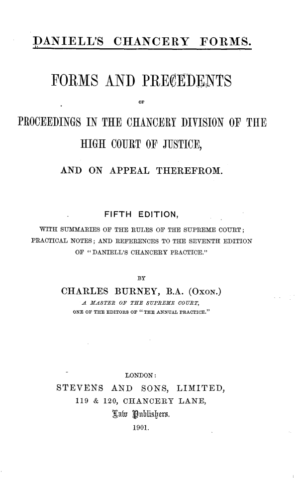 handle is hein.beal/dlcyfsfm0001 and id is 1 raw text is: 



   I)ANIELL'S CHANCERY FORMS.




      FORMS AND PRERIDENTS

                      OF

PROCEEDINGS  IN THE CHANCERY  DIVISION OF THE

           HIGH  COURT OF  JUSTICE,


        AND  ON  APPEAL  THEREFROM.




                FIFTH EDITION,
    WITH SUMMARIES OF THE RULES OF THE SUPREME COURT;
  PRACTICAL NOTES; AND REFERENCES TO THE SEVENTH EDITION
           OF  DANIELL'S CHANCERY PRACTICE.


                      BY
        CHARLES   BURNEY,  B.A. (OxoN.)
            A M-ASTER OF THE SIUREMtE COURT,
          ONE OF THE EDITORS OF  THE ANNUAL PRACTICE.






                    LONDON:
       STEVENS   AND   SONS, LIMITED,
           119 & 120, CHANCERY LANE,

                 b   pu0blian.
                     1901.


