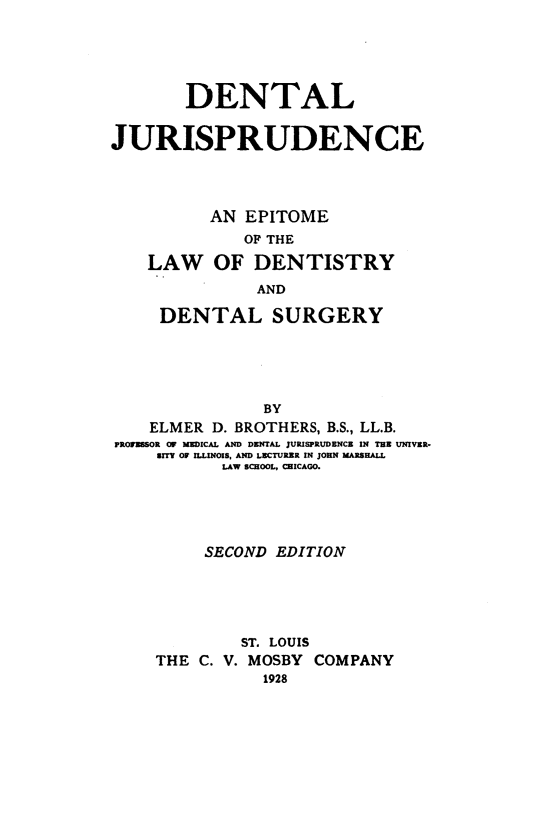 handle is hein.beal/dljsdcaee0001 and id is 1 raw text is: DENTAL
JURISPRUDENCE
AN EPITOME
OF THE
LAW OF DENTISTRY
AND
DENTAL SURGERY
BY
ELMER D. BROTHERS, B.S., LL.B.
PROFESSOR OF MEDICAL AND DENTAL JURISPRUDENCE IN THE UNIVER.
SITY OF ILLINOIS. AND LECTURER IN JOHN MARSHALL
LAW SCHOOL, CHICAGO.

SECOND EDITION
ST. LOUIS
THE C. V. MOSBY COMPANY
1928


