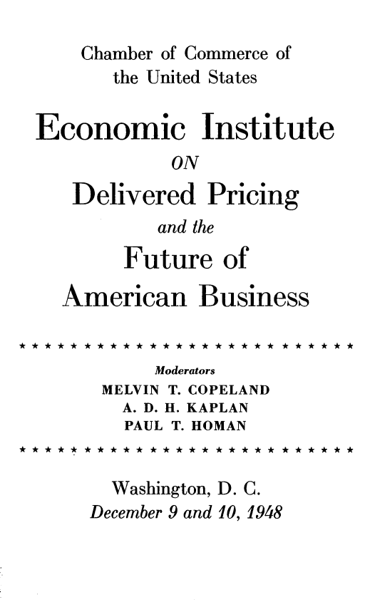handle is hein.beal/dlvprcfub0001 and id is 1 raw text is: 
    Chamber of Commerce of
       the United States

Economic Institute
            ON
   Delivered Pricing
           and the
        Future of

  American Business


           Moderators
      MELVIN T. COPELAND
        A. D. H. KAPLAN
        PAUL T. HOMAN


        Washington, D. C.
     December 9 and 10, 1948


