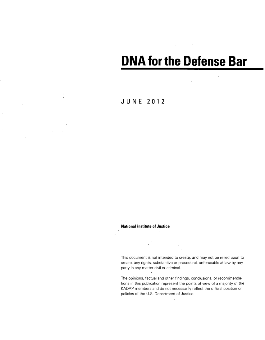 handle is hein.beal/dnadef0001 and id is 1 raw text is: 













DNA for the Defense Bar


JUNE         2012



























National Institute of Justice






This document is not intended to create, and may not be relied upon to
create, any rights, substantive or procedural, enforceable at law by any
party in any matter civil or criminal.

The opinions, factual and other findings, conclusions, or recommenda-
tions in this publication represent the points of view of a majority of the
KADAP members and do not necessarily reflect the official position or
policies of the U.S. Department of Justice.


