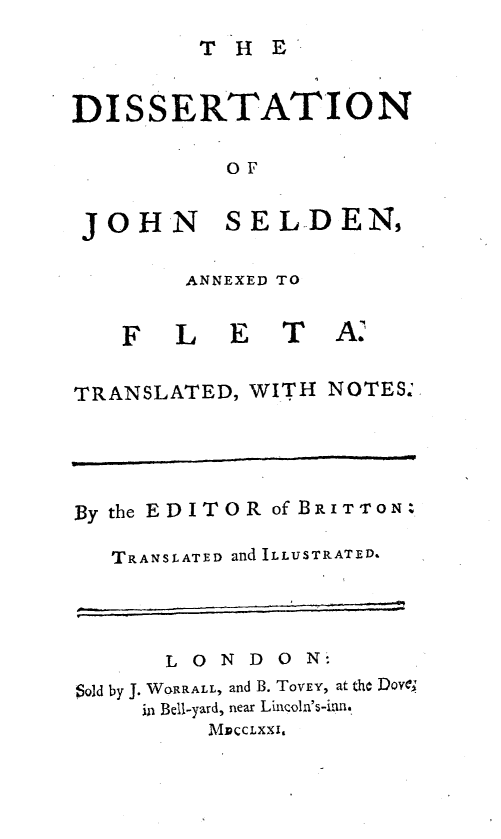 handle is hein.beal/dnjnsdaf0001 and id is 1 raw text is: 
        T  HE


DISSERTATION

          OF


 JOHN SELDEN,

        ANNEXED TO


   F   LET A


TRANSLATED, WITH NOTES&





By the EDITOR of BRITTON:

   TRANSLATED and ILLUSTRATED.




      LONDO N-
Sold by J. WORRALL, and B. ToVEY, at the DWI,
     in Bell-yard, near Lincoln's-inn.
         MPccLxxi,


