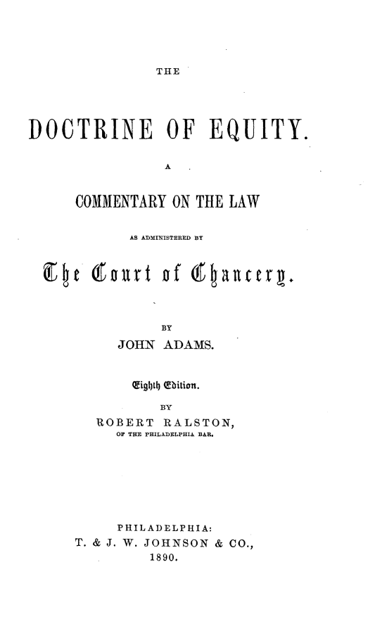 handle is hein.beal/doceqmlw0001 and id is 1 raw text is: 





THE


DOCTRINE OF EQUITY.


                 A


      COMMENTARY ON THE LAW


             AS ADMINISTERED BY








                 BY

           JOHN ADAMS.


     Oigbltb} (Eition.

        BY
ROBERT RALSTON)
   OF THE rHILADELPHIA BAR.


     PHILADELPHIA:
T. & J. W. JOHNSON & CO.,
         1890.


