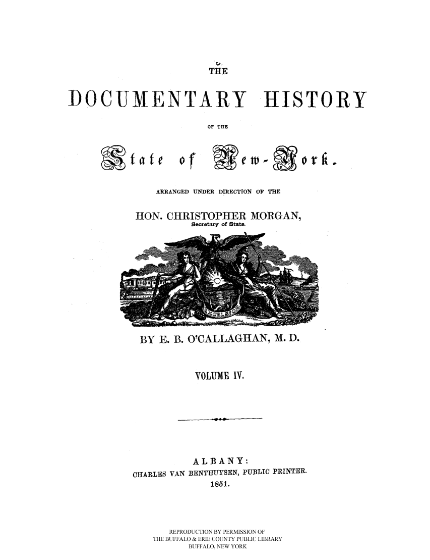 handle is hein.beal/dochnys0004 and id is 1 raw text is: THE

DOCUMENTARY HISTORY
OF THE
ofo r

ARRANGED UNDER DIRECTION OF THE

HON. CHRISTOPHER
Secretary of State.

MORGAN,

BY E. B. O'CALLAGHAN, M. D.

VOLUME IV.

ALBANY:
CHARLES VAN BENTHUYSEN, PUBLIC PRINTER.
1851.
REPRODUCTION BY PERMISSION OF
THE BUFFALO & ERIE COUNTY PUBLIC LIBRARY
BUFFALO, NEW YORK


