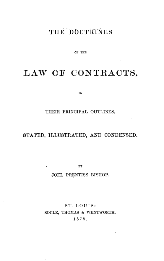 handle is hein.beal/doclwcns0001 and id is 1 raw text is: 





THE  DOCTRTNES



       OF THE


LAW


OF   CONTRACTS,


         IN



THEIR PRINCIPAL OUTLINES,


STATED, ILLUSTRATED, AND CONDENSED.





               BY

        JOEL PRENTISS BISHOP.


      ST. LOUIS:
SOULE, THOMAS & WENTWORTH.
        1878.


