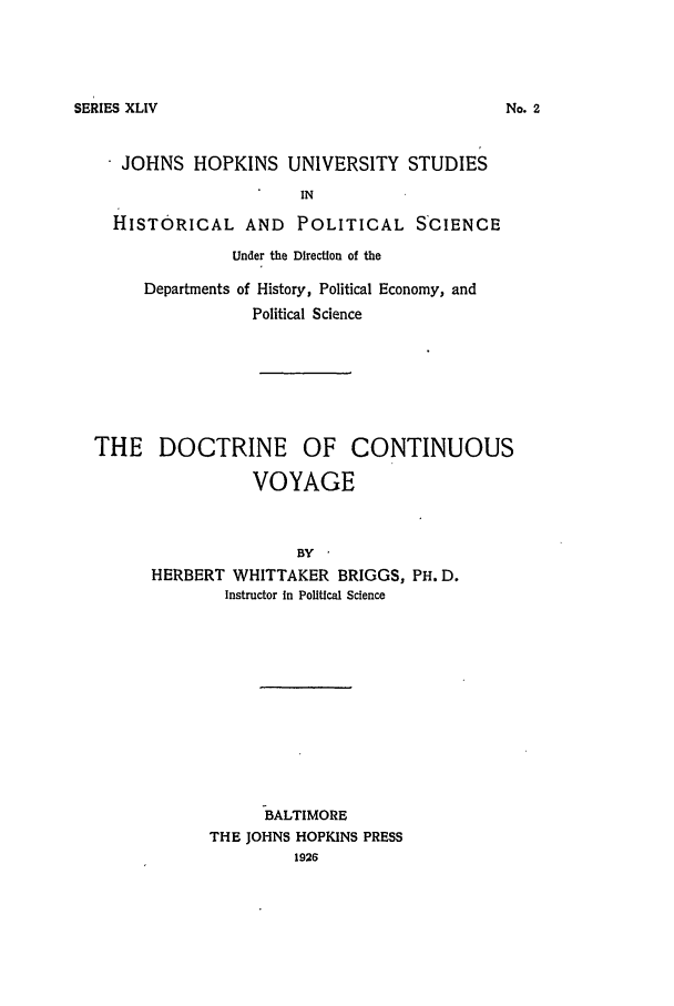 handle is hein.beal/docovoy0001 and id is 1 raw text is: SERIES XLIV

JOHNS HOPKINS UNIVERSITY STUDIES
IN
HISTORICAL AND POLITICAL S'CIENCE
Under the Direction of the
Departments of History, Political Economy, and
Political Science
THE DOCTRINE OF CONTINUOUS
VOYAGE
BY
HERBERT WHITTAKER BRIGGS, PH. D.
Instructor In Political Science

BALTIMORE
THE JOHNS HOPKINS PRESS
1926

No.,


