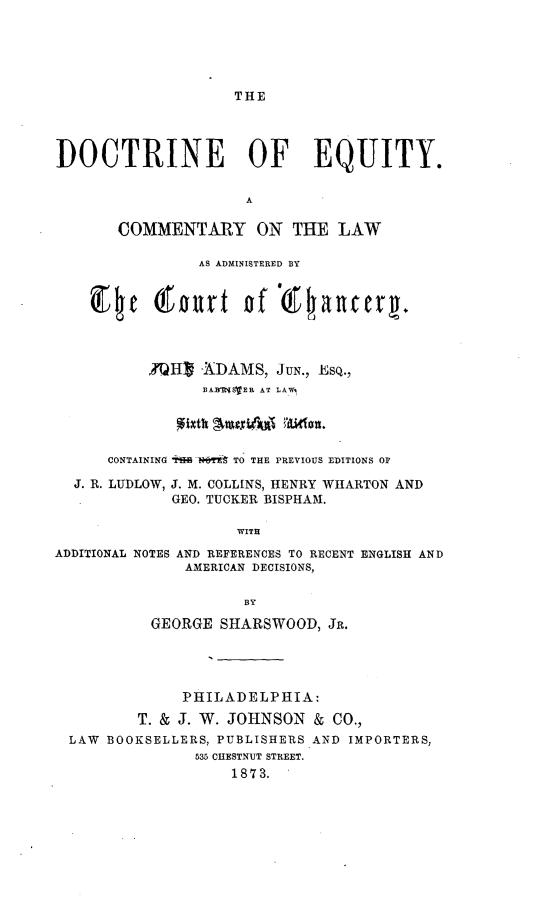 handle is hein.beal/docteqmh0001 and id is 1 raw text is: 





THE


DOCTRINE OF EQUITY.


                      A

       COMMENTARY ON THE LAW

                AS ADMINISTERED BY







           ?H] XDAMS, JUN., Esq.,
                 BA1e1WVEIL AT LAW,




      CONTAINING T  I   TO THE PREVIOUS EDITIONS OF

  J. R. LUDLOW, J. M. COLLINS, HENRY WHARTON AND
             GEO. TUCKER BISPHAM.

                     WITH

ADDITIONAL NOTES AND REFERENCES TO RECENT ENGLISH AND
               AMERICAN DECISIONS,


                     BY

           GEORGE SHARSWOOD, JR.




              PHILADELPHIA:

         T. & J. W. JOHNSON & CO.,
  LAW BOOKSELLERS, PUBLISHERS AND IMPORTERS,
                535 CHESTNUT STREET.
                    1873.


