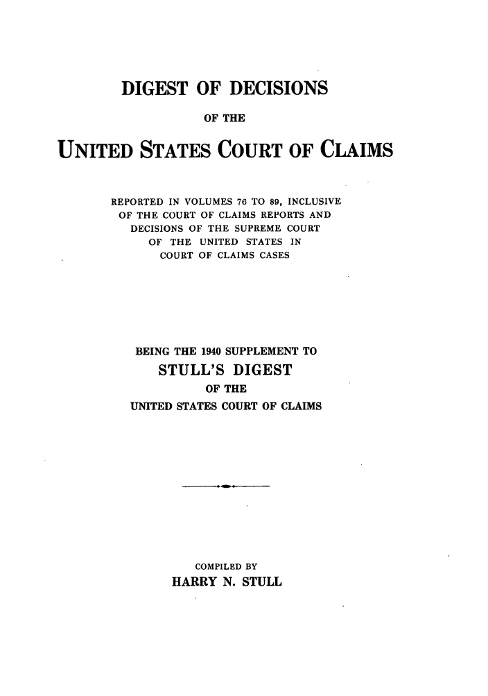 handle is hein.beal/dofdusr0001 and id is 1 raw text is: DIGEST OF DECISIONS
OF THE
UNITED STATES COURT OF CLAIMS

REPORTED IN VOLUMES 76 TO 89, INCLUSIVE
OF THE COURT OF CLAIMS REPORTS AND
DECISIONS OF THE SUPREME COURT
OF THE UNITED STATES IN
COURT OF CLAIMS CASES
BEING THE 1940 SUPPLEMENT TO
STULL'S DIGEST
OF THE
UNITED STATES COURT OF CLAIMS

COMPILED BY
HARRY N. STULL



