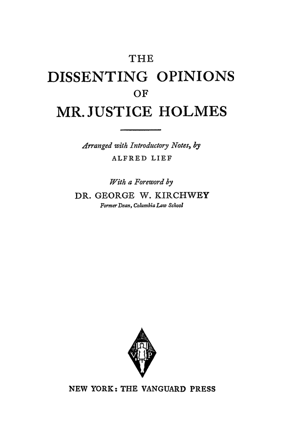 handle is hein.beal/domjh0001 and id is 1 raw text is: THE

DISSENTING OPINIONS
OF
MR. JUSTICE HOLMES
Arranged with Introductory Notes, by
ALFRED LIEF
With a Foreword by
DR. GEORGE W. KIRCHWEY
Former Dean, Columbia Law School

NEW YORK: THE VANGUARD PRESS


