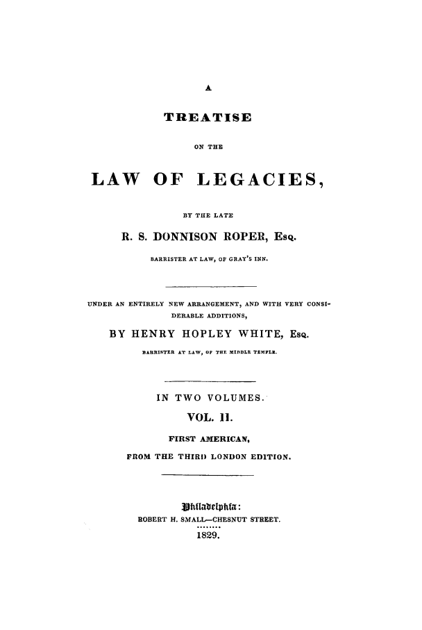 handle is hein.beal/donnison0002 and id is 1 raw text is: TREATISE
ON THE
LAW OF LEGACIES,
BY THE LATE
R. S. DONNISON ROPER, Esq.
BARRISTER AT LAW, OF GRAY'S INN.
UNDER AN ENTIRELY NEW ARRANGEMENT, AND WITH VERY CONSI-
DERABLE ADDITIONS,
BY HENRY HOPLEY WHITE, ESQ.
BARRISTER AT LAW, OF THE MIDDLE TZMPLI.
IN TWO VOLUMES.
VOL. 11.
FIRST AMERICAN,
FROM THE THIRD LONDON EDITION.
ROBERT H. SMALL-CHESNUT STREET.
1829.


