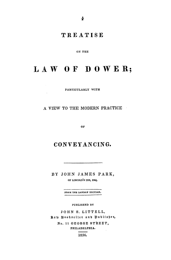 handle is hein.beal/dower0001 and id is 1 raw text is: TREATISE
ON THE
LAW OF DOWER;

PARTICULARLY WITH
A VIEW TO THE MODERN PRACTICE
OF
CONVEYANCING.

BY   JOHN     JAMES PARK,
OF LINCOLN'S INN, ESQ.
FROM THE LONDON EDITION.
PUBLISHED BY
J OHN S. LITTELL,
Rab) 33oottsellct anl Vublf~sej,
No. 11 GEORGE STREET,
PHILADELPHIA.
1836.


