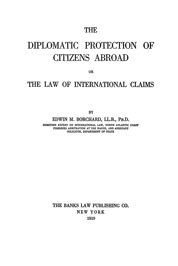 handle is hein.beal/dpca0001 and id is 1 raw text is: THE
DIPLOMATIC PROTECTION OF

CITIZENS

ABROAD

THE LAW OF INTERNATIONAL CLAIMS
BY
EDWIN M. BORCHARD, LL.B., PHD.
SOMETIME EXPERT ON INTERNATIONAL LAW, NORTH ATLANTIC COAST
FISHERIES ARBITRATION AT THE HAGUE. AND ASSISTANT
SOLICITOR. DEPARTMENT OF STATE

THE BANKS LAW PUBLISHING CO.
NEW YORK
1919


