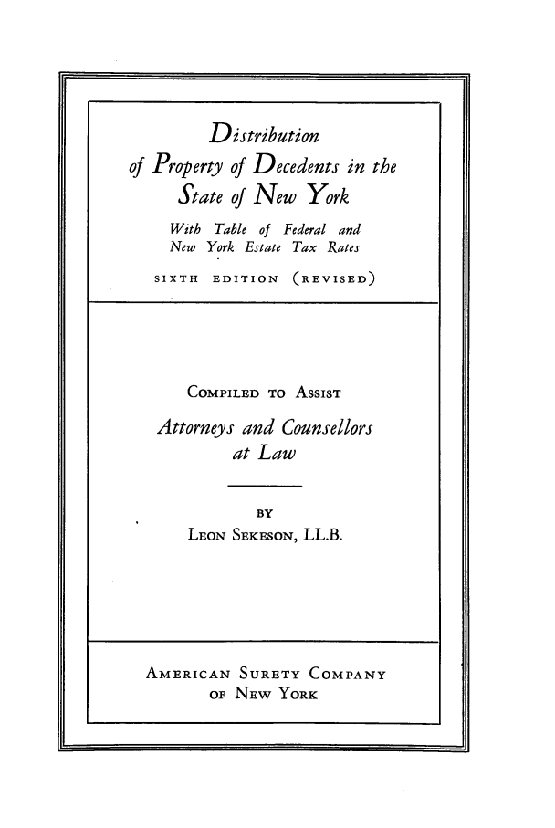 handle is hein.beal/dpdsnyor0001 and id is 1 raw text is: Distribution
of Property of Decedents in the
State of New York
With Table of Federal and
New York Estate Tax Rates
SIXTH EDITION (REVISED)
COMPILED TO ASSIST
Attorneys and Counsellors
at Law
BY
LEON SEKESON, LL.B.

AMERICAN SURETY COMPANY
OF NEW YORK

hj


