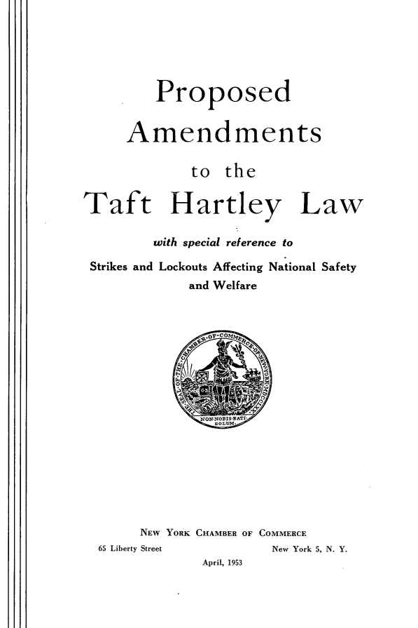 handle is hein.beal/dphyl0001 and id is 1 raw text is: 





         Proposed


     Amendments

             to the


Taft Hartley Law

         with special reference to

 Strikes and Lockouts Affecting National Safety
             and Welfare


     NEW Y ORK CHAMBER OF COMMERCE
65 Liberty Street    New York 5, N. Y.
             April, 1953


