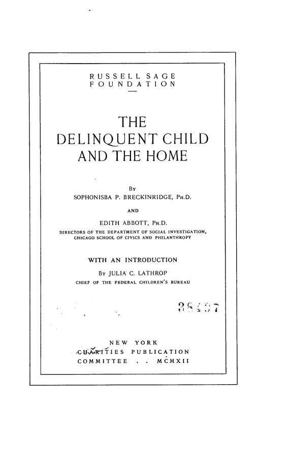 handle is hein.beal/dqchhm0001 and id is 1 raw text is: 










       RUSSELL SAGE
       FOUNDATION





             THE

DELINQUENT CHILD

    AND THE HOME



               By
    SOPHONISBA P. BRECKINRIDGE, PH.D.

               AND

         EDITH ABBOTT, PH.D.
 DIRECTORS OF THE DEPARTMENT OF SOCIAL INVESTIGATION,
    CHICAGO SCHOOL OF CIVICS AND PHILANTHROPY


       WITH AN INTRODUCTION

         By JULIA C. LATHROP
    CHIEF OF THE FEDERAL CHILDREN'S BUREAU








           NEW  YORK
    SIcbAslTTIES PUBLICATION
    COMMITTEE        MCMXII


