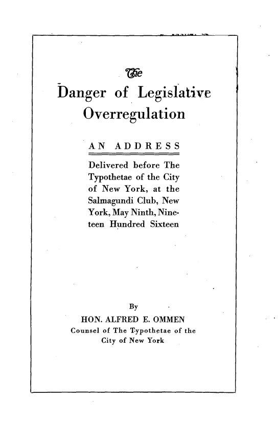 handle is hein.beal/drlvogna0001 and id is 1 raw text is: 








Danger of Legislative

     Overregulation


     AN    ADDRESS

     Delivered before The
     Typothetae of the City
     of New York, at the
     Salmagundi Club, New
     York, May Ninth, Nine-
     teen Hundred Sixteen







             By
    HON. ALFRED E. OMMEN
  Counsel of The Typothetae of the
        City of New York


