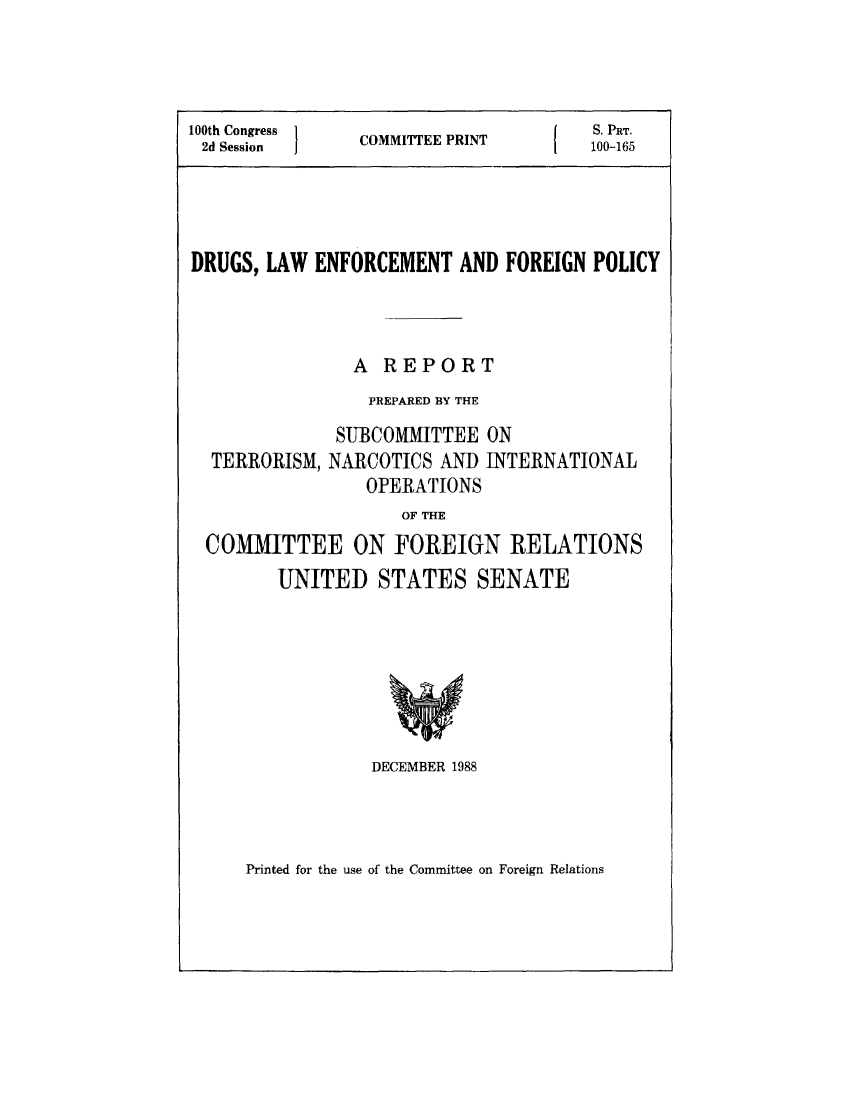 handle is hein.beal/drulweforp0001 and id is 1 raw text is: 



100th Congress  COMMITTEE PRINT        10 -165
2d Sessio 1                        1   100-165_______________________




DRUGS, LAW ENFORCEMENT AND FOREIGN POLICY



                A REPORT
                PREPARED BY THE


TERRORISM,


SUBCOMMITTEE ON
NARCOTICS AND INTERNATIONAL
    OPERATIONS


                   OF THE
COMMITTEE ON FOREIGN RELATIONS
       UNITED STATES SENATE


DECEMBER 1988


Printed for the use of the Committee on Foreign Relations


