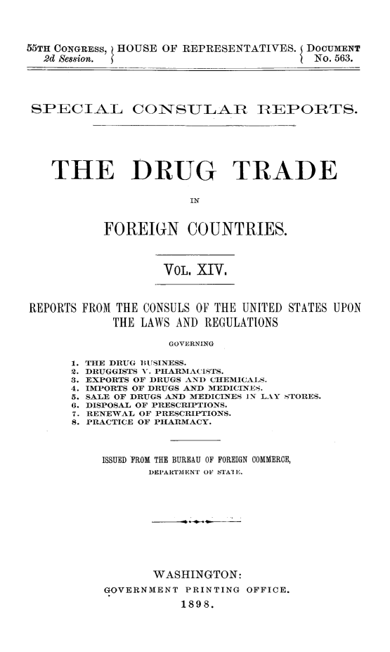 handle is hein.beal/drutfocu0001 and id is 1 raw text is: 




55TH CONGRESS, HOUSE OF REPRESENTATIVES. DOCUMENT
  2d Session.                            No. 563.





  SPECIAL COITSULAIR ]BEPORTS.







    THE DRUG TRADE


                       IN



           FOREIGN COUNTRIES.


VOL. XIV.


REPORTS FROM THE CONSULS OF THE UNITED STATES UPON
            THE LAWS AND REGULATIONS

                    GOVERNING


THE DRUG BUSINESS.
DRUGGISTS V. PHARMACISTS.
EXPORTS OF DRUGS AND CHEMICALS.
IMPORTS OF DRUGS AND MEDICINES.
SALE OF DRUGS AND MEDICINES IN LAY STORES.
DISPOSAL OF PRESCRIPTIONS.
RENEWAL OF PRESCRIPTIONS.
PRACTICE OF PHARMACY.



  ISSUED FROM THE BUREAU OF FOREIGN COMMERCE,
         DEP'ARTM ENT OF STA'IE.












         WASHINGTON:

   GOVERNMENT PRINTING OFFICE.

              1898.


