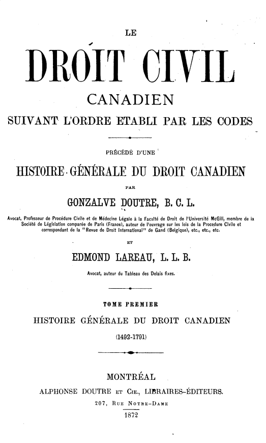 handle is hein.beal/dtclstle0001 and id is 1 raw text is: LE
DISLOI T CIVIL
CANADIEN
SUIVANT L'ORDRE ETABLI PAR LES CODES
PRRCEDR D'UNE
HISTOIRE. GENIRALE DU DROIT CANADIEN
PAR
GONZALVE DOUTRE, B. 0. L.
Avocat, Professeur de Procedure Civile et de Mddecine Lgale a la Facultd de Droit de l'Universitd McGill, membre de la
Societe de Legislation comparse de Paris (France), auteur de l'ouvrage sur les Isis de la Procedure Civile et
correspondant de la Revue de Droit international de Gand (Belgique), etc., etc., etc.
ET
EDMOND LAREAU, L. L. B.
Avocat, auteur du Tableau des Delais fixes.
TOME PREMIER
HISTOIRE GENIRALE DU            DROIT    CANADIEN
(1492-1791)
MONTRZAL
ALPHONSE DOUTRE ET CIE., LIARAIRES-EDITEURS.
207, RUE NOTRE-DAME
1872


