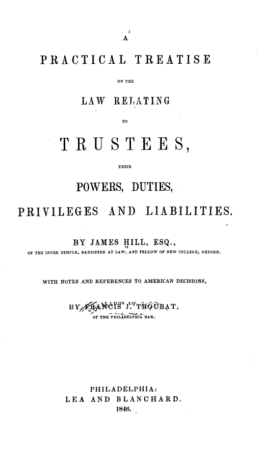handle is hein.beal/dtjd0001 and id is 1 raw text is: 


A


PRACTICAL


TREATISE


ON THE


    LAW   RELATING

            TO


TRUSTEE

           THEIR


   POWERS,   DUTIES,


PRIVILEGES


AND LIABILITIES.


        BY  JAMES HILL, ESQ.,
OF THE INNER TEMPLE, BARRISTER AT LAW, AND FELLOW OF NEW COLLEGE, OXFORD.


   WITH NOTES AND REFERENCES TO AMERICAN DECISIONS,


        BY,; 'W  g N iJ'1TW AT,
            OF THE PHILADELPHIA BAR.








            PHILADELPHIA:
       LEA  AND  BLANCHARD.
                 1846.


S


