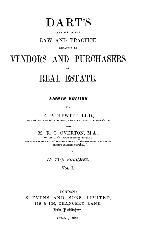 handle is hein.beal/dtlprvb0001 and id is 1 raw text is: 




              DART'S
                  TREATISE ON THE

            LAW AND PRACTICE
                    RELATING TO


VENDORS AND PURCHASERS
                       OF


            REAL ESTATE.


          EIGHTH EDITION

                 BY

       E. P. HEWITT, LL.D.,
 ONE OF HIS MAJESTY'S COUNSEL, AND A BENCHER OF LINCOLN'S INN,
                AND
     M. R. C. OVERTON, M.A.,
        OF LINCOLN'S.,INN,  BARRISTER-AT-LAW;
FORMERLY SCHOLAR OF WINCHESTER COLLEGE, !A.ND. SOMETIME SCHOLAR OF
           TRINITY COLEGE , OXFORD.;


         IN TWO VOL UMIES.

               VOL. 1.




               LONDON:
STEVENS AND       SONS, LIMITED,
    119 & 120, CHANCERY  LANE.
              gayvhlsfs


October, 1929.


