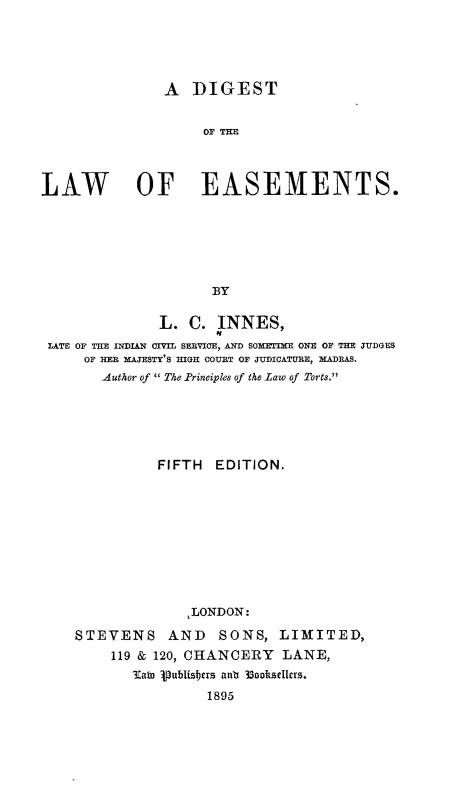 handle is hein.beal/dtlwesmt0001 and id is 1 raw text is: 




                A  DIGEST


                     OFTH



LAW         OF EASEMENTS.






                      BY

               L.  C.  INNES,
                       'I
 LATE OF THE INDIAN CIVIL SERVICE, AND SOMETIME ONE OF THE JUDGES
      OF HER MAJESTY'S HIGH COURT OF JUDICATURE, MADRAS.
        Author of  The Principles of the Law of Torts.





               FIFTH  EDITION.









                   LLONDON:
    STEVENS AND SONS, LIMITED,
         119 & 120, CHANCERY   LANE,
            Tain 1publisbers anla 33ooksellers.
                     1895


