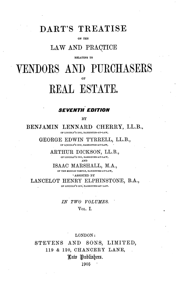 handle is hein.beal/dtlwprvp0001 and id is 1 raw text is: 




        DART'S TREATISE
                    ON THE

           LAW AND PRAQTICE
                   RaTIG TO


VENDORS AND PURCHASERS
                     OF


           REAL ESTATE,


              SEVENTH EDITION
                     BY
   BENJAMIN LENNARD CHERRY, LL.B.,
              OF LINOOLN'S INN, BARRISTER-AT-LAW,
       GEORGE EDWIN TYRRELL, LL.B.,
              OF LINCOLN'S IN, BARRISTEREAT-LAW,
           ARTHUR DICKSON, LL.B.,
              OF LINCOLN'S INN, BARISTER-AT-LAW,
                     AND
            ISAAC MARSHALL, M.A.,
            OF THE MIDDLE TEMPLE, BARPISTER-AT-LAW,
                  ASSISTED BY
     LANCELOT HENRY ELPHINSTONE, B.A.,
              OF LINCOLN'S INN; BARRISTER-AT-LAW.


              IN TWO VOL UMES.
                    VOL. I.




                    LONDON:
      STEVENS AND      SONS, LIMITED,
          119 & 120, CHANCERY LANE,


                     1905


