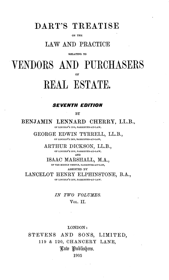 handle is hein.beal/dtlwprvp0002 and id is 1 raw text is: 



        DART'S TREATISE
                    ON THE

           LAW AND PRACTICE
                   RELATING TO


VENDORS AND PURCHASERS
                     OF

           REAL ESTATE.


              SEVENTH EDITION
                     BY
   BENJAMIN    LENNARD    CHERRY, LL.B.,
              OF LINCOLN'S INN, BARRISTER-AT-LAW,
       GEORGE EDWIN 7YRRELL, LL.B.,
              OF LINCOLN'S INN, BARRISTER-AT-LAW,
           ARTHUR DICKSON, LL.B.,
              OF LINCOLN'S INN, BARRISTER-AT-LAW,
                     AND
            ISAAC MARSHALL, M.A.,
            OF TIE MIDDLE TEMPLE BARRISTER-AT-LAW
                   ASSISTED BY
    LANCELOT HENRY ELPHINSTONE, B.A.,
              OF LINCOLN'S INN, BARRISTER-AT-LAW.


              IN TWO VOLUMES.
                   VOL. II.




                   LONDON:
      STEVENS AND     SONS, LIMITED,
         119 & 120, CHANCERY LANE,


                     1905


