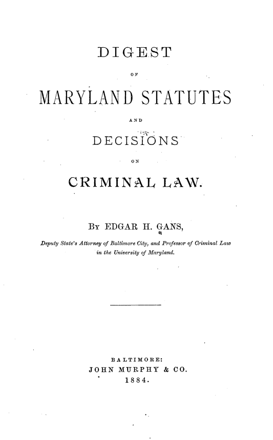 handle is hein.beal/dtomldss0001 and id is 1 raw text is: DIGEST
OF
MARYLAND STATUTES
AND

DECISIONS
ON
CRIMINAL LAW.

BY EDGAR H. GANS,
it
Deputy State's Attorney of Baltimore City, and Professor of Criminal Law
in the University of Maryland.
BA LTIMORE:
JOHN MURPHY & CO.
1884.


