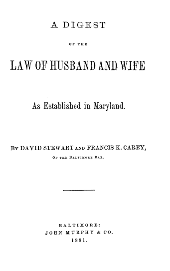 handle is hein.beal/dtotlwohd0001 and id is 1 raw text is: 



         A  DIGEST


              O O THE



LAW   OF H1USBAND NND WIFE


     As Established in Maryland.






By DAVID STEWART AND FRANCIS K. CAREY,
          OF THE BALTIMORE BAR.











          BALTIMORE:
        JOHN MURPHY & CO.
              1881.


