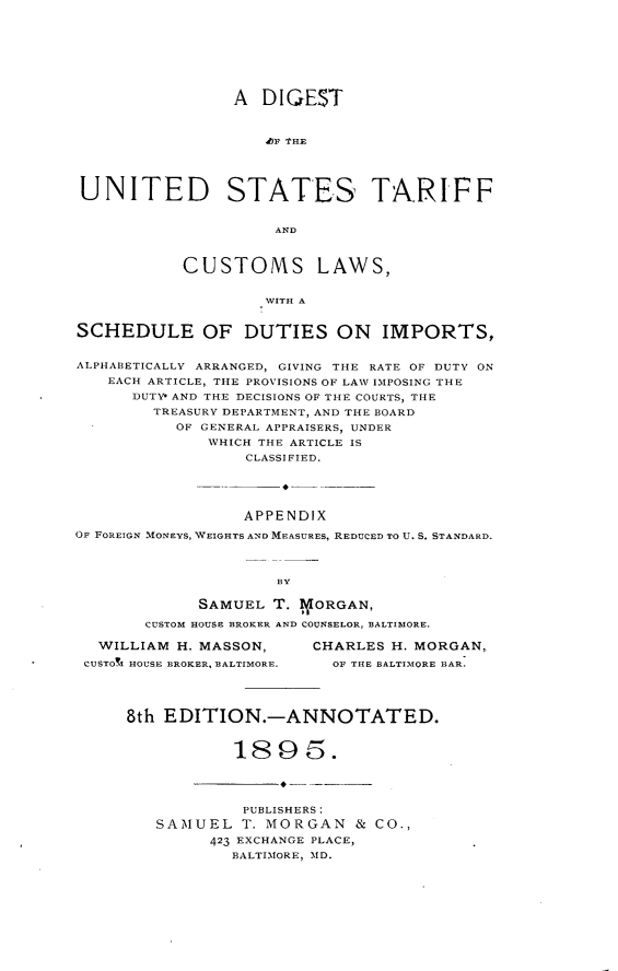 handle is hein.beal/dtotudst0001 and id is 1 raw text is: 








                 A  DIGE$T



                    .bF THE




UNITED STATES TARIFF


                     AND



           CUSTOMS LAWS,


                    WITH A


SCHEDULE OF DUTIES ON IMPORTS,


ALPHABETICALLY ARRANGED, GIVING THE RATE OF DUTY ON
   EACH ARTICLE, THE PROVISIONS OF LAW IMPOSING THE
      DUTY* AND THE DECISIONS OF THE COURTS, THE
        TREASURY DEPARTMENT, AND THE BOARD
           OF GENERAL APPRAISERS, UNDER
              WHICH THE ARTICLE IS
                  CLASSIFIED.





                  APPENDIX

OF FOREIGN MONEYS, WEIGHTS AND MEASURES, REDUCED TO U. S. STANDARD.



                     BY

             SAMUEL  T. BORGAN,

       CUSTOM HOUSE BROKER AND COUNSELOR, BALTIMORE.


  WILLIAM H. MASSON,
CUSTO!i HOUSE BROKER, BALTIMORE.


CHARLES H. MORGAN,
  OF THE BALTIMORE BAR.


8th EDITION.-ANNOTATED.


           1895.




           PUBLISHERS:
   SAMUEL   T. MORGAN   & CO.,

         423 EXCHANGE PLACE,
           BALTIMORE, MD.


