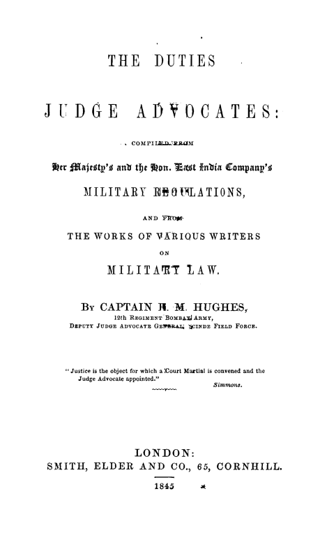 handle is hein.beal/dujdgad0001 and id is 1 raw text is: THE      DUTIES
JUDGE Af)YOCATES:
COMPIIR'AILCIM
*tr fMajesty's ant the %?on. Most fini Companv'4
MILITARY 100tOLATIONS,
AND -1190
THE WORKS OF VARIOUS WRITERS
ON
MILITAM1T       IAW.
By CAPTAIN TH. M. HUGHES,
12th REGIMENT BOMB ARMY,
DEPUTY JUDGE ADVOCATE GEwsp.A.U 4cINDE FIELD FORCE.
Justice is the object for which a'Court Martial is convened and the
Judge Advocate appointed.
Simmons.
LONDON:
SMITH, ELDER AND CO., 65, CORNHILL.

1845     *


