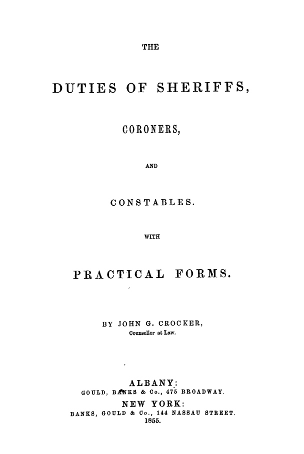 handle is hein.beal/dutsher0001 and id is 1 raw text is: THE

DUTIES OF

SHERIFFS,

CORONERS,
AND
CONSTABLES.
WITH

PRACTICAL FORMS.
BY JOHN G. CROCKER,
Counsellor at Law.
ALBANY:
GOULD, BftKS & Co., 475 BROADWAY.
NEW YORK:
BANKS, GOULD & Co., 144 NASSAU STREET,
1855.



