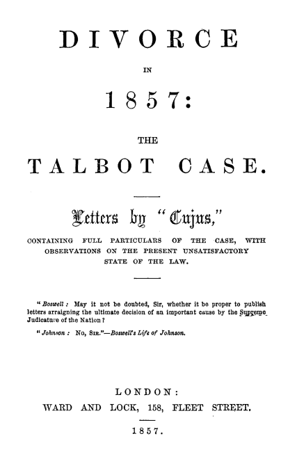 handle is hein.beal/dvitb0001 and id is 1 raw text is: 


DIVORCE

                IN


857:


THE


TALBOT CASE.





CONTAINING FULL PARTICULARS     OF  THE   CASE, WITH
   OBSERVATIONS ON THE PRESENT UNSATISFACTORY
              STATE OF THE LAW.


  Boswell : May it not be doubted, Sir, whether it be proper to publish
letters arraigning the ultimate decision of an important cause by the Su21eme
Judicature of the Nation ?
   Johnson : No, SiR.-Boswells Life of Johnson.




                 LONDON:
   WARD   AND   LOCK, 158, FLEET   STREET.

                    1857.


