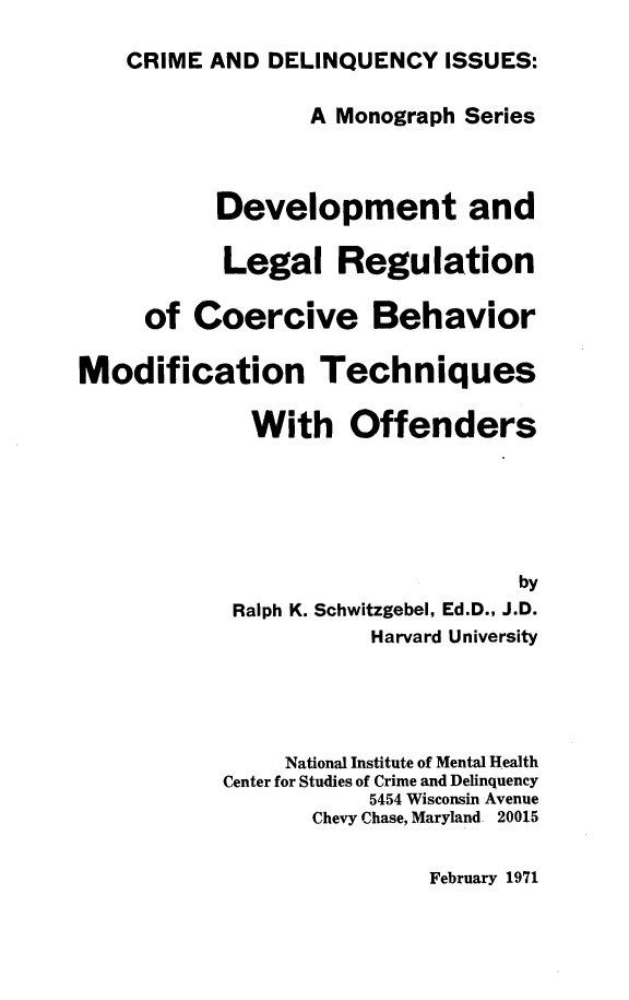 handle is hein.beal/dvlrcb0001 and id is 1 raw text is: 

    CRIME AND DELINQUENCY ISSUES:

                  A Monograph Series



           Development and

           Legal Regulation

     of Coercive Behavior

Modification Techniques

             With Offenders






                                  by
            Ralph K. Schwitzgebel, Ed.D., J.D.
                       Harvard University





                National Institute of Mental Health
           Center for Studies of Crime and Delinquency
                      5454 Wisconsin Avenue
                  Chevy Chase, Maryland 20015


February 1971


