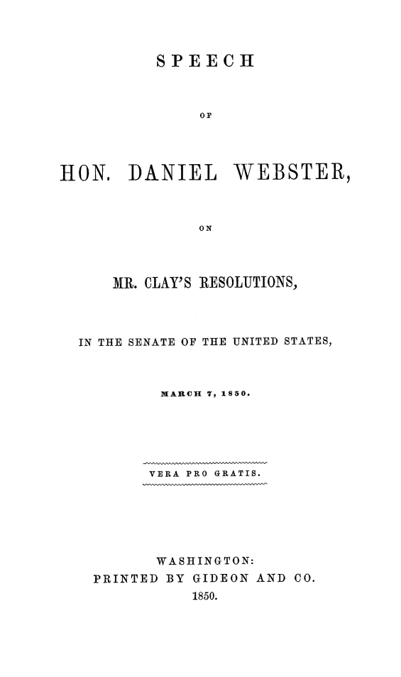 handle is hein.beal/dwclyreso0001 and id is 1 raw text is: 



          SPEECH








HON.   DANIEL WEBSTER,



              0ON


   MR. CLAY'S RESOLUTIONS,




IN THE SENATE OF THE UNITED STATES,



        MARCH 7, 1850.






        VERA PRO GRATIS.






        WASHINGTON:
  PRINTED BY GIDEON AND CO.
            1850.


