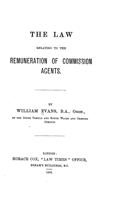 handle is hein.beal/eagsa0001 and id is 1 raw text is: 










        THE LAW



           RELATING TO THE




REMUNERATION OF COMMISSION


             AGENTS.










                BY

   WILLIAM   EVANS,  B.A., OXON.,

 OF THE INNER TEMPLE AND SOUTH WALES AND CHESTER
              CIRCUIT.










              LONDON:

 HORACE COX, LAW  TIMES OFFICE,

        BREAM'S BUILDINGS, E.C.

               1891.


