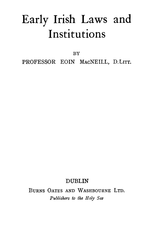 handle is hein.beal/eairlwins0001 and id is 1 raw text is: 

Early Irish


Laws


       Institutions

              BY
PROFESSOR EOIN MAcNEILL, D.LTm


          DUBLIN
BURNS OATES AND WASHBOURNE LTD.
      Publishers to the Holy See


and


