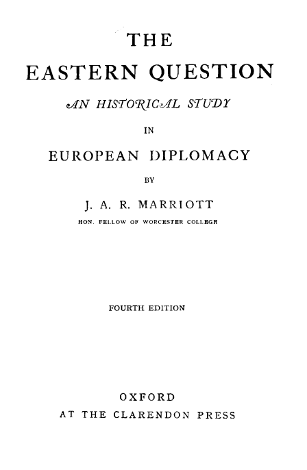 handle is hein.beal/eastqhs0001 and id is 1 raw text is: 


           THE


EASTERN QUESTION

     cN HIST7OlCI1L STUDY

             IN

   EUROPEAN DIPLOMACY

             BY


J. A. R. MARRIOTT
HON. FELLOW OF WORCESTER COLLEGE






   FOURTH EDITION







     OXFORD


AT THE CLARENDON PRESS


