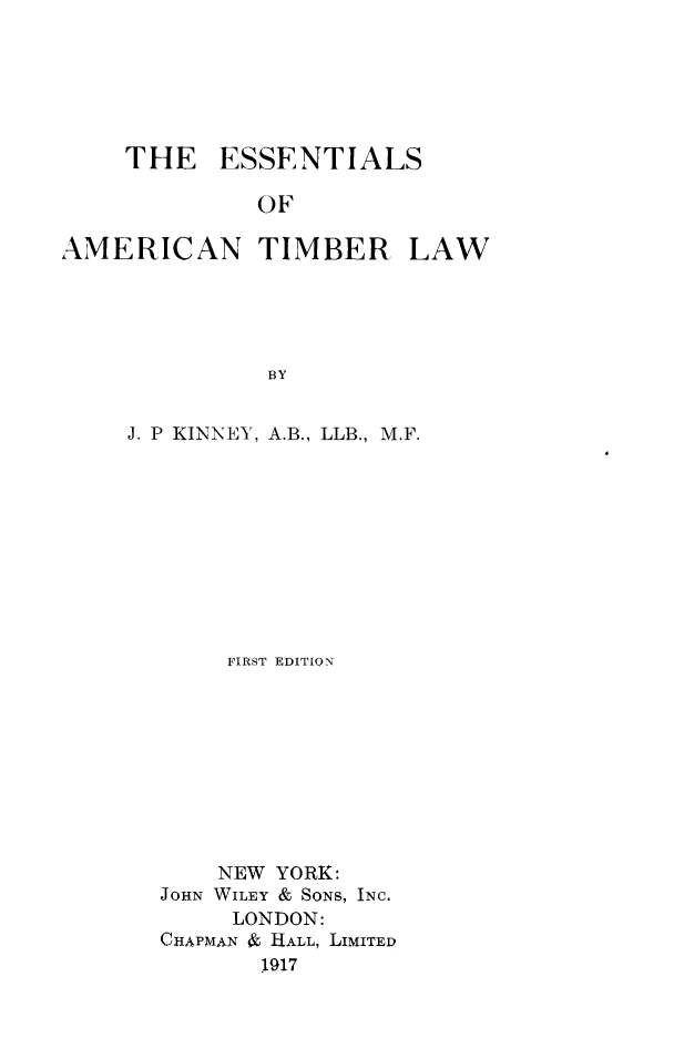 handle is hein.beal/eatimb0001 and id is 1 raw text is: THE ESSENTIALS
OF
AMERICAN TIMBER LAW
BY

J. P KINNEY, A.B., LLB., M.F.
FIRST EDITION
NEW YORK:
JOHN WILEY & SONS, INC.
LONDON:
CHAPMAN & HALL, LIMITED
1917


