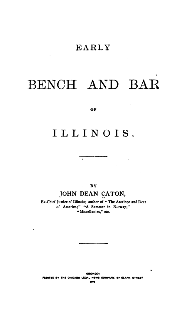 handle is hein.beal/ebbil0001 and id is 1 raw text is: 




EARLY


BENCH


AND


BAR


    ILLINOIS.





                BY
      JOHN DEAN CATON,
Ex-Chief Justice of Illinois; author of The Antelope and Dccr
     of America; A Summer in Norway;
            Misccllanies, etc.


              ONEOAOO
.iwvTIo Yn TI  ONIOAGO LROAL. NEWS8 OOMPANYo Ui? GLAREK SImNIlT


