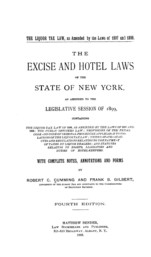 handle is hein.beal/ecadhtls0001 and id is 1 raw text is: 












THE LIQUOR TAX LAW, as Amended by the Laws of 1897 ant 1898.




                      THE




 EXCISE AND HOTEL LAWS


                       OF THE



    STATE OF NEW YORK,


                  AS AMENDED TO THE



         LEGISLATIVE SESSION OF 1899,


                     CONTAINING


THE LIQUOR TAX LAW OF 1896, AS AMENDED BY TIlE LAWS OF 1897 A ND
  1898; THE PUBLIC OFFICERS LAW ; PROVISIONS OF THE PENAL
  CODE AND CODE OF CRIMINAL PROCEDURE APPLICABLE TO VIO-
     LATIONS OF THE LIQUOR TAX LAW; UNITED ST ATEA STAT-
       UTES AND REGULATIONS RELATING TO THE PAYME vT
       OF  TAXES BY LIQUOR DEALERS ; AND STATU'ES
          RELATING TO RIGHTS, LIABILITIES AND
              DUTIES OF HOTEL-KEEPERS.



     WITH COMPLETE NOTES, ANNOTATIONS AND FORMS


                        BY



ROBERT    C. CUMMING    AND   FRANK   B. GILBERT,
      ATrORNEYS OF THE ALBANY BAR AND ASSISTANTS TO THE COMMISSIONERS
                  OF STATUTORY REVISION.


FOURTH EDITION.





     MATTHEW  BENDER,
LAW  BOOKSELLER AND PUiBLISIER,
511-513 BROADWAY, ALBANY, N. Y.
            1898.



